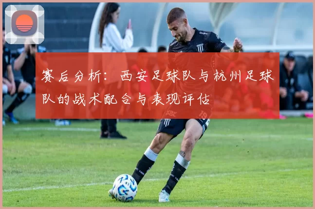 赛后分析：西安足球队与杭州足球队的战术配合与表现评估