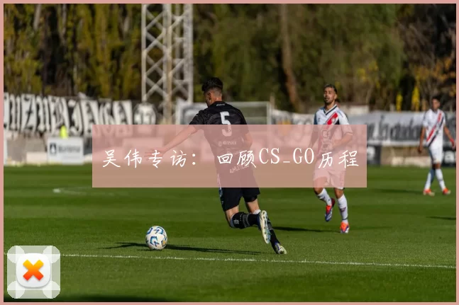 吴伟专访：回顾CS_GO历程