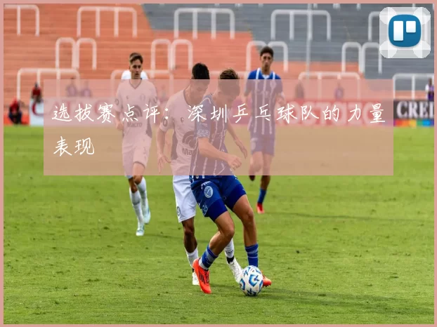 选拔赛点评：深圳乒乓球队的力量表现