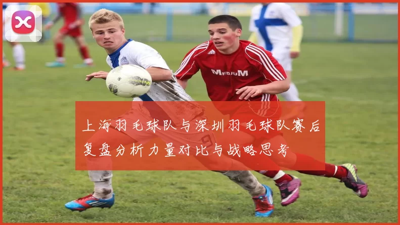 上海羽毛球队与深圳羽毛球队赛后复盘分析力量对比与战略思考