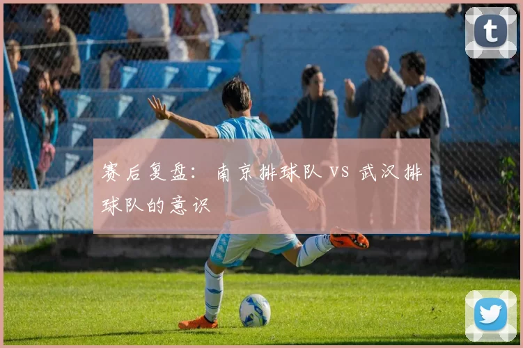 赛后复盘：南京排球队 vs 武汉排球队的意识