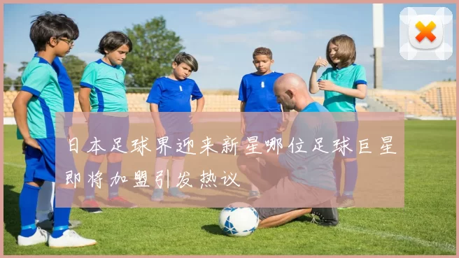 日本足球界迎来新星哪位足球巨星即将加盟引发热议