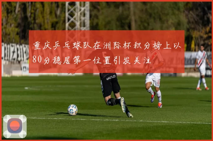 重庆乒乓球队在洲际杯积分榜上以80分稳居第一位置引发关注