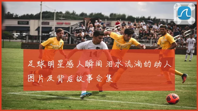 足球明星感人瞬间泪水流淌的动人图片及背后故事合集