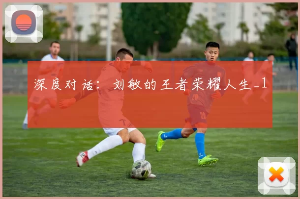 深度对话：刘敏的王者荣耀人生_1